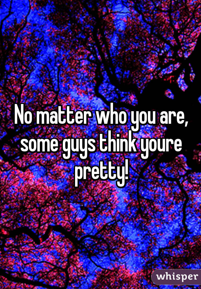 No matter who you are, some guys think youre pretty!