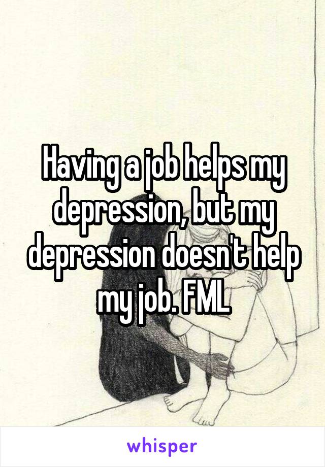 Having a job helps my depression, but my depression doesn't help my job. FML