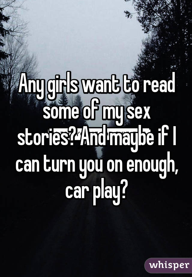 Any girls want to read some of my sex stories? And maybe if I can turn you on enough, car play?
