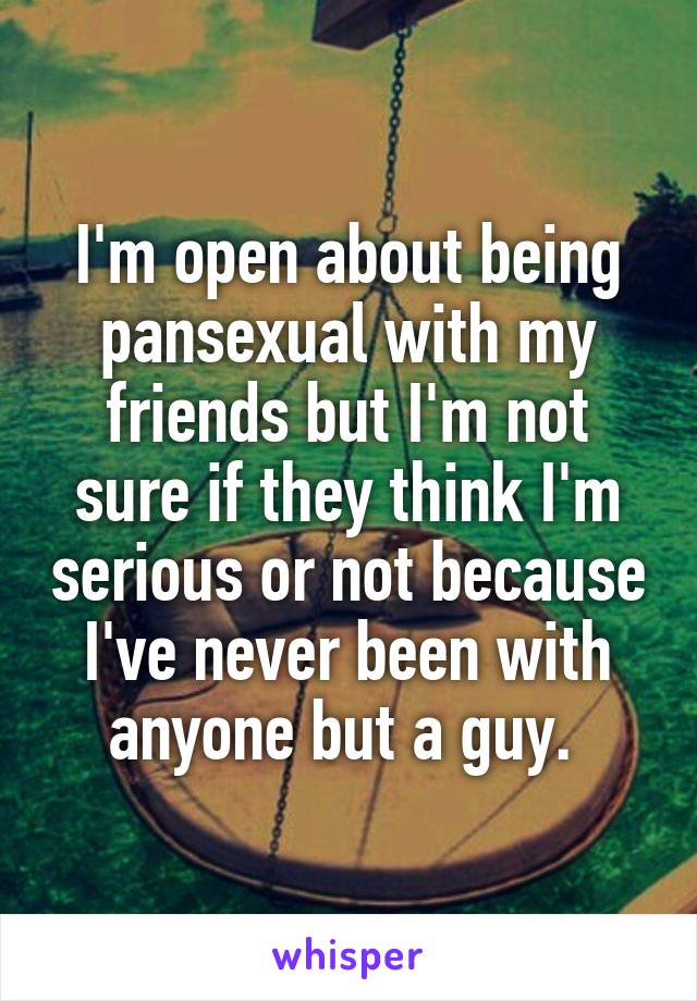 I'm open about being pansexual with my friends but I'm not sure if they think I'm serious or not because I've never been with anyone but a guy. 