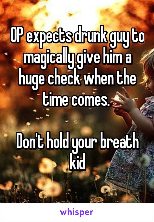 OP expects drunk guy to magically give him a huge check when the time comes. 

Don't hold your breath kid
