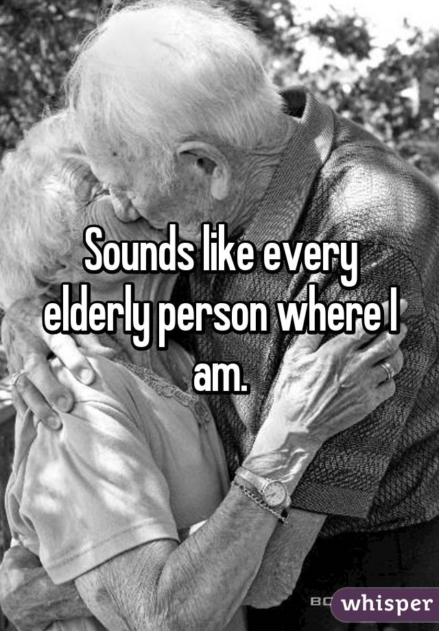 Sounds like every elderly person where I am.