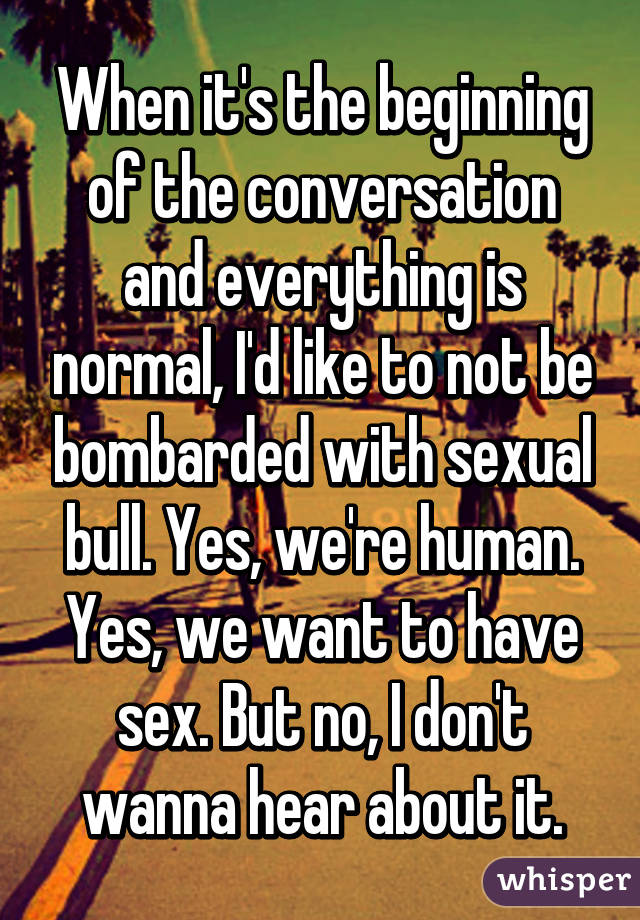 When it's the beginning of the conversation and everything is normal, I'd like to not be bombarded with sexual bull. Yes, we're human. Yes, we want to have sex. But no, I don't wanna hear about it.