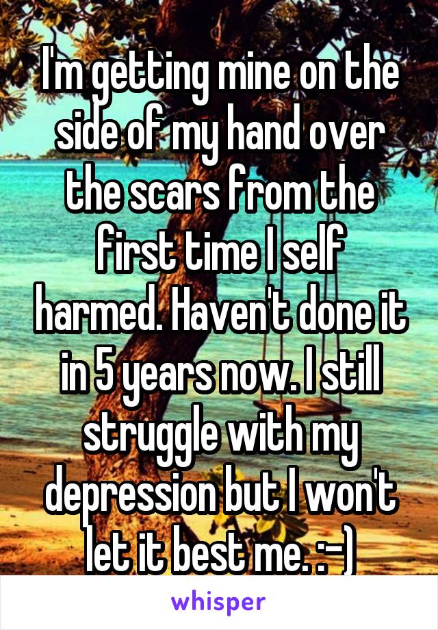 I'm getting mine on the side of my hand over the scars from the first time I self harmed. Haven't done it in 5 years now. I still struggle with my depression but I won't let it best me. :-)