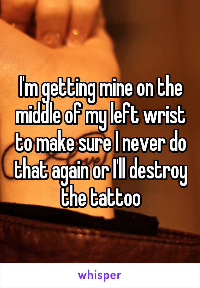 I'm getting mine on the middle of my left wrist to make sure I never do that again or I'll destroy the tattoo