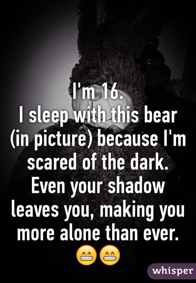 I'm 16. 
I sleep with this bear (in picture) because I'm scared of the dark. 
Even your shadow leaves you, making you more alone than ever. 😁😁
