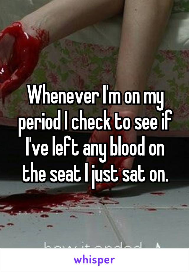 Whenever I'm on my period I check to see if I've left any blood on the seat I just sat on.