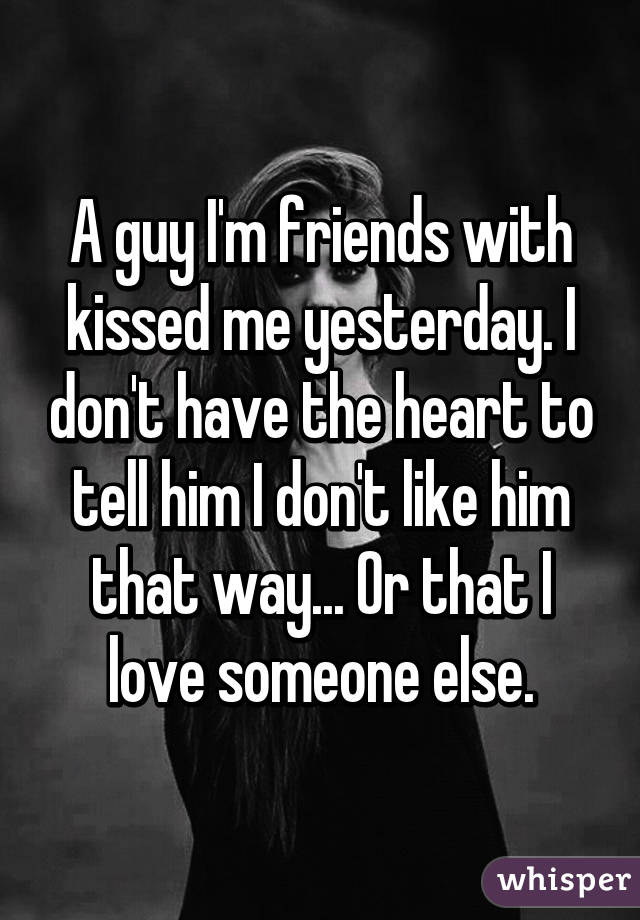 A guy I'm friends with kissed me yesterday. I don't have the heart to tell him I don't like him that way... Or that I love someone else.