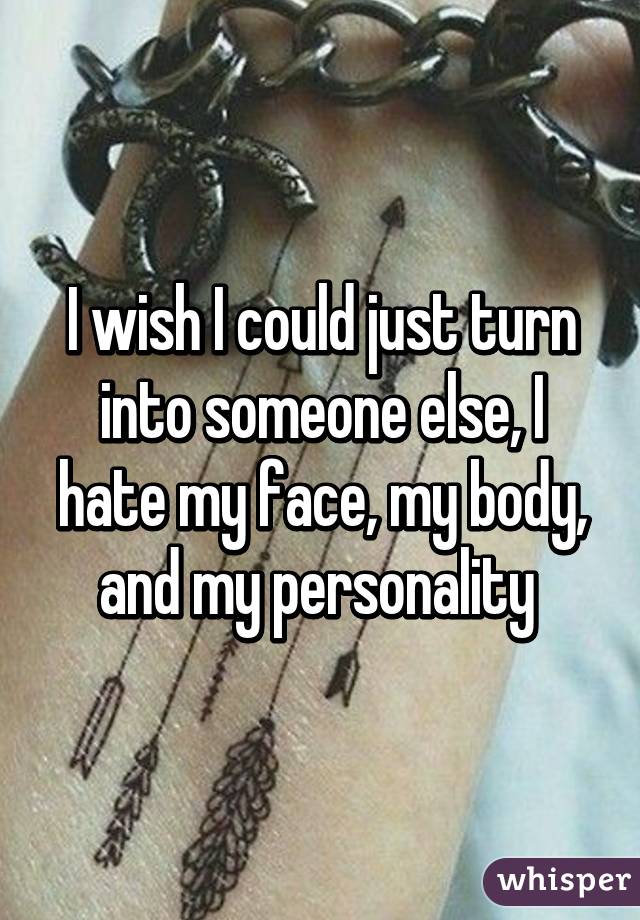 I wish I could just turn into someone else, I hate my face, my body, and my personality 