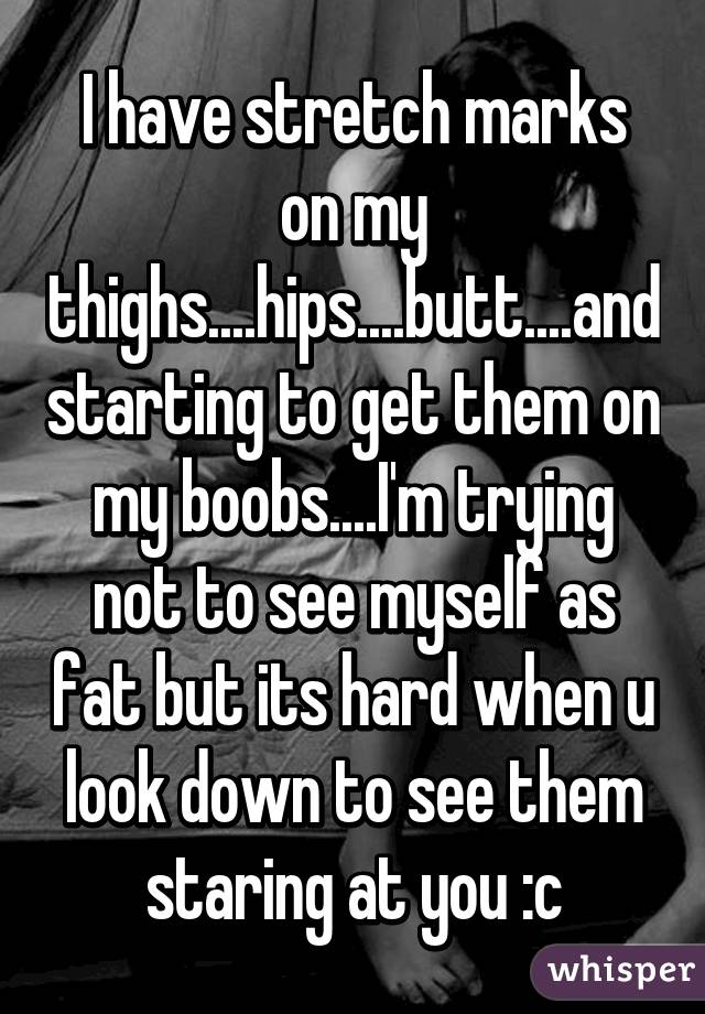 I have stretch marks on my thighs....hips....butt....and starting to get them on my boobs....I'm trying not to see myself as fat but its hard when u look down to see them staring at you :c