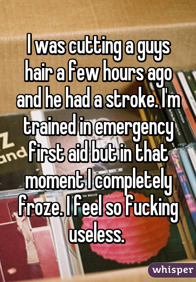 I was cutting a guys hair a few hours ago and he had a stroke. I'm trained in emergency first aid but in that moment I completely froze. I feel so fucking useless. 