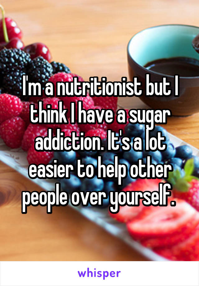I'm a nutritionist but I think I have a sugar addiction. It's a lot easier to help other people over yourself. 