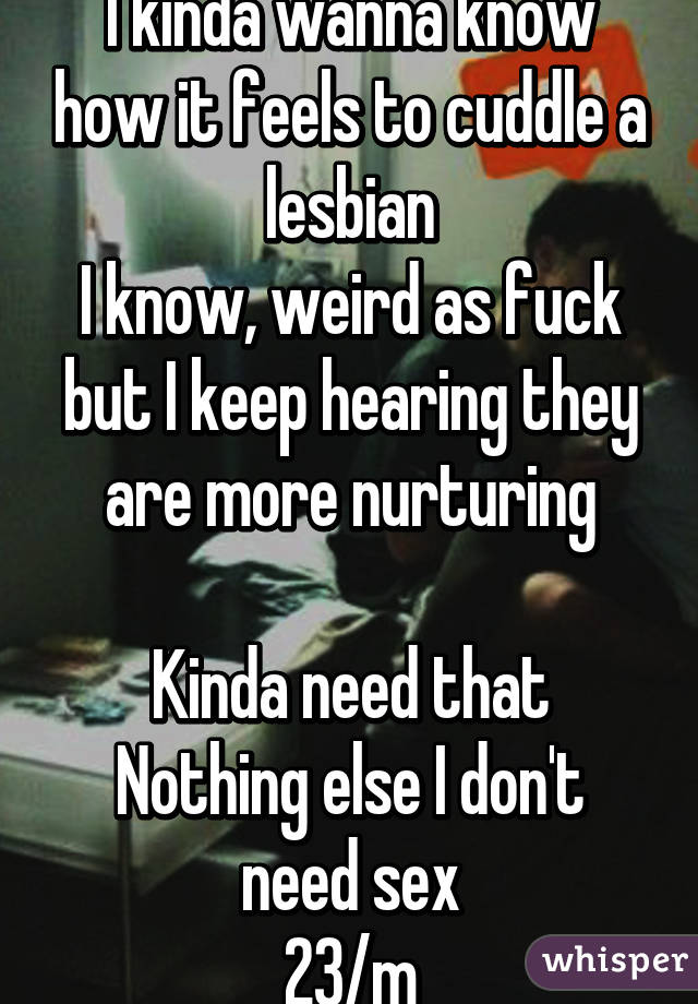 I kinda wanna know how it feels to cuddle a lesbian
I know, weird as fuck but I keep hearing they are more nurturing

Kinda need that
Nothing else I don't need sex
23/m