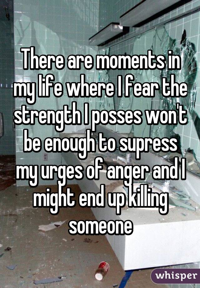 There are moments in my life where I fear the strength I posses won't be enough to supress my urges of anger and I might end up killing someone