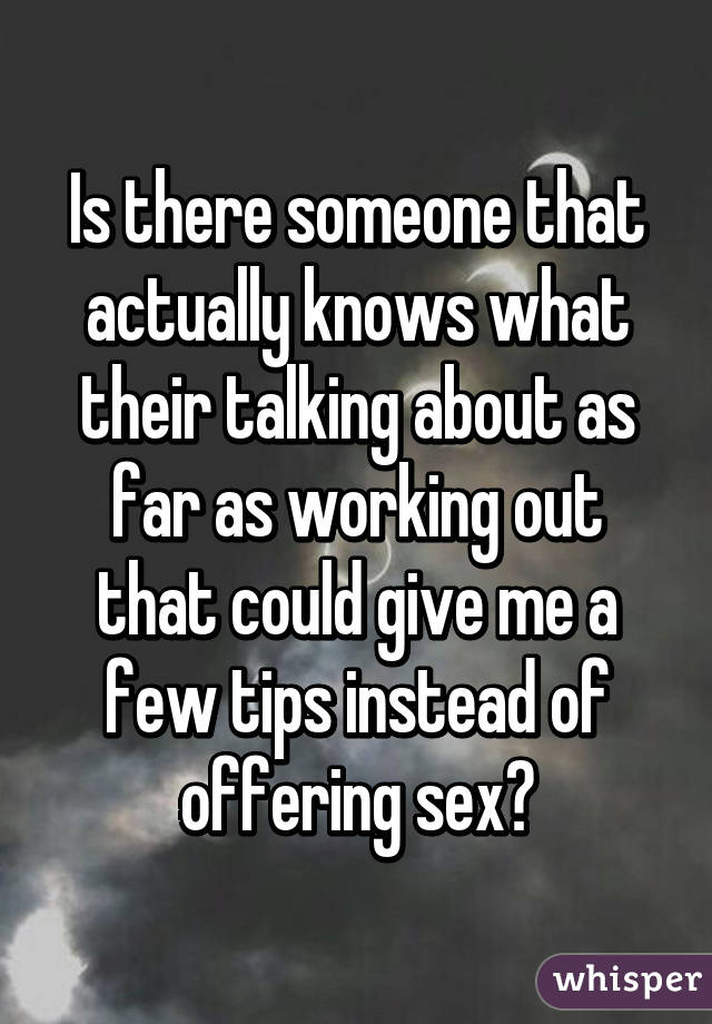 Is there someone that actually knows what their talking about as far as working out that could give me a few tips instead of offering sex?