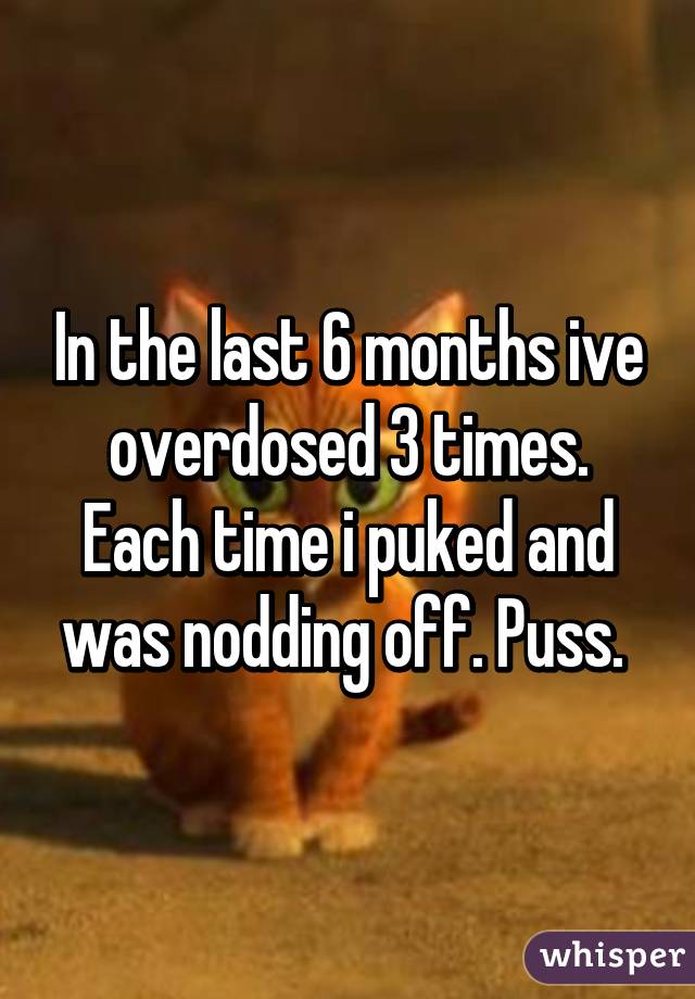 In the last 6 months ive overdosed 3 times. Each time i puked and was nodding off. Puss. 