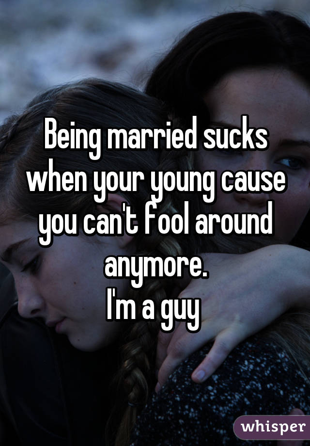 Being married sucks when your young cause you can't fool around anymore.
I'm a guy 