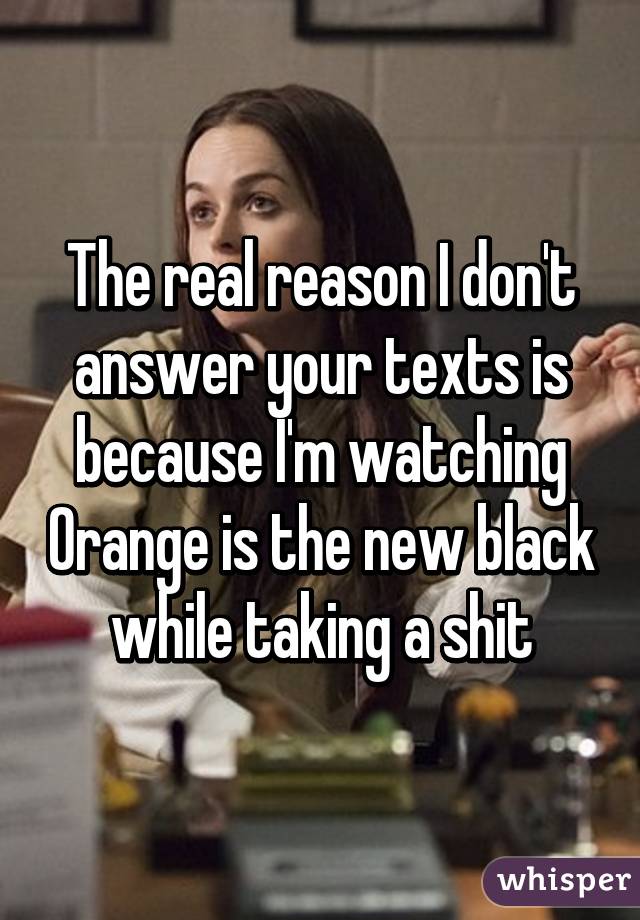 The real reason I don't answer your texts is because I'm watching Orange is the new black while taking a shit