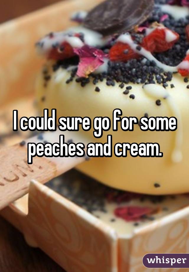 I could sure go for some peaches and cream.