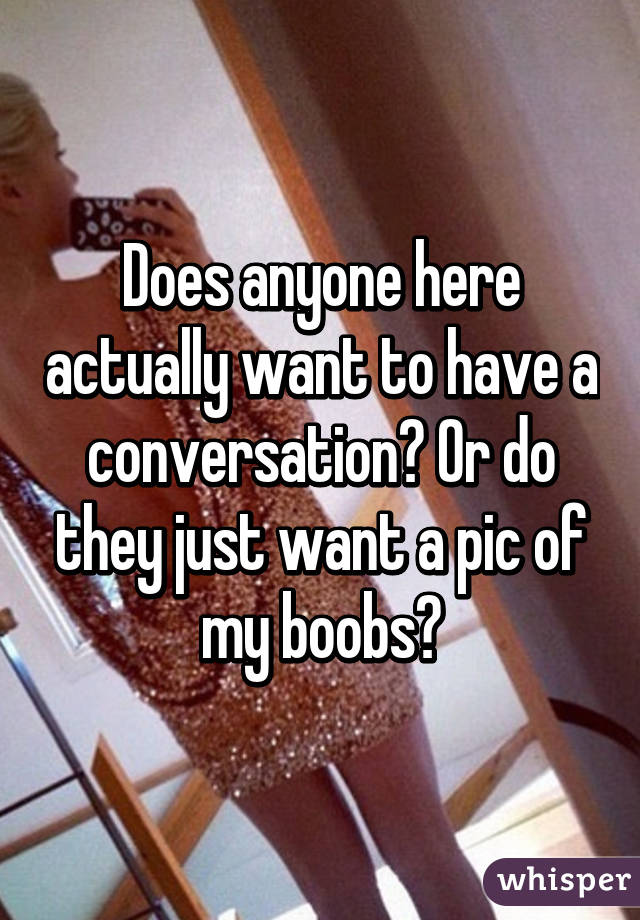 Does anyone here actually want to have a conversation? Or do they just want a pic of my boobs?