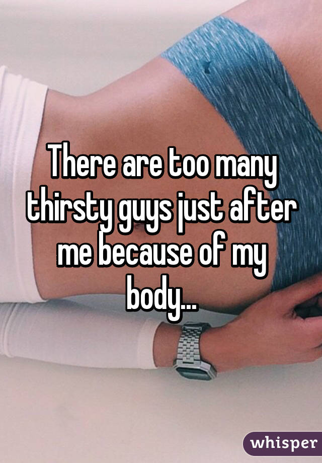 There are too many thirsty guys just after me because of my body...