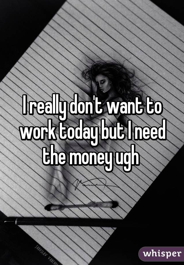 I really don't want to work today but I need the money ugh 
