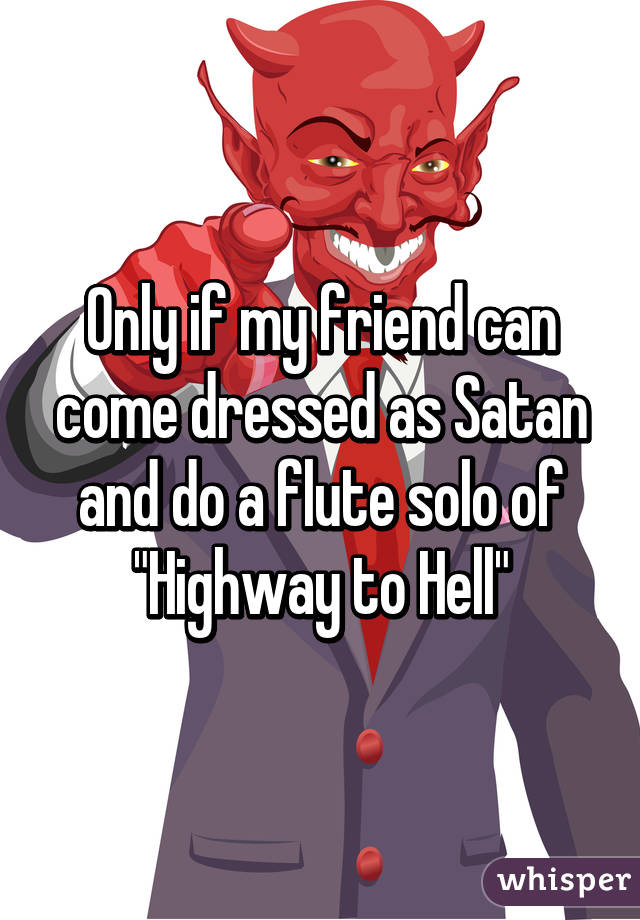 Only if my friend can come dressed as Satan and do a flute solo of "Highway to Hell"