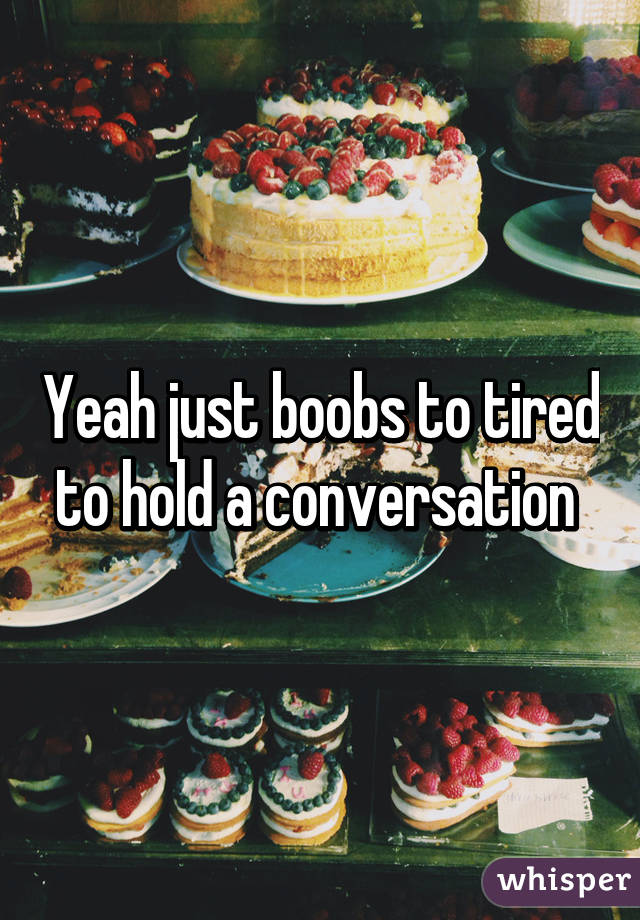 Yeah just boobs to tired to hold a conversation 