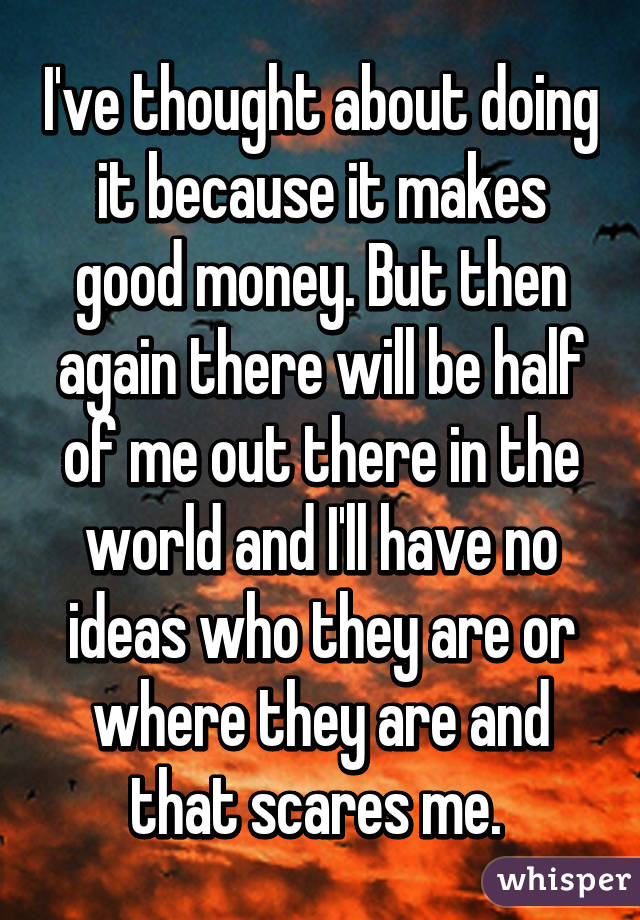 I've thought about doing it because it makes good money. But then again there will be half of me out there in the world and I'll have no ideas who they are or where they are and that scares me. 