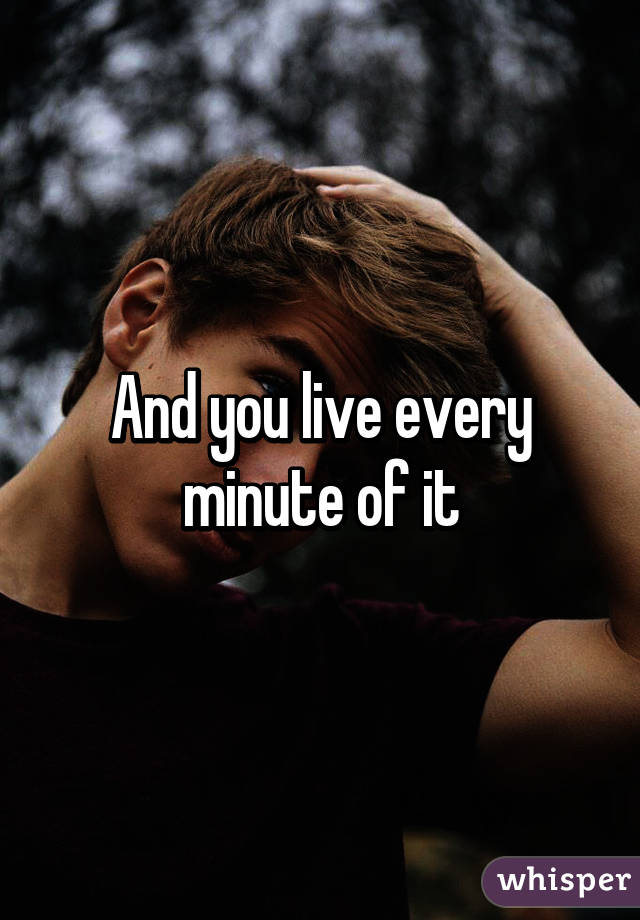 And you live every minute of it