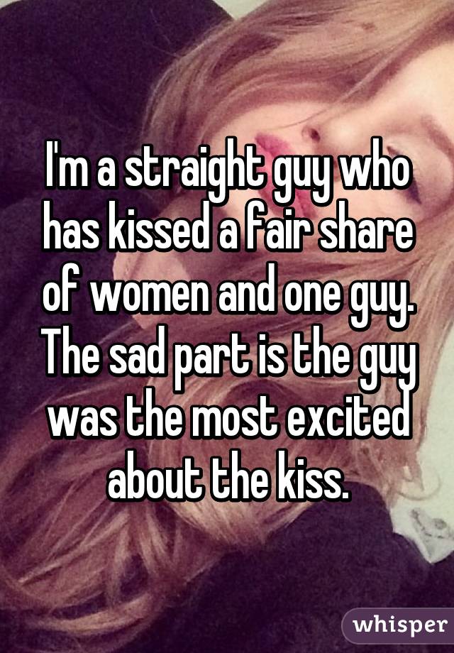 I'm a straight guy who has kissed a fair share of women and one guy. The sad part is the guy was the most excited about the kiss.