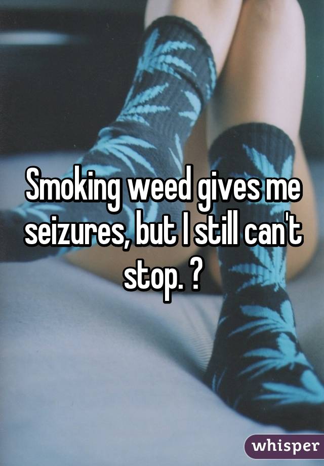 Smoking weed gives me seizures, but I still can't stop. 😕