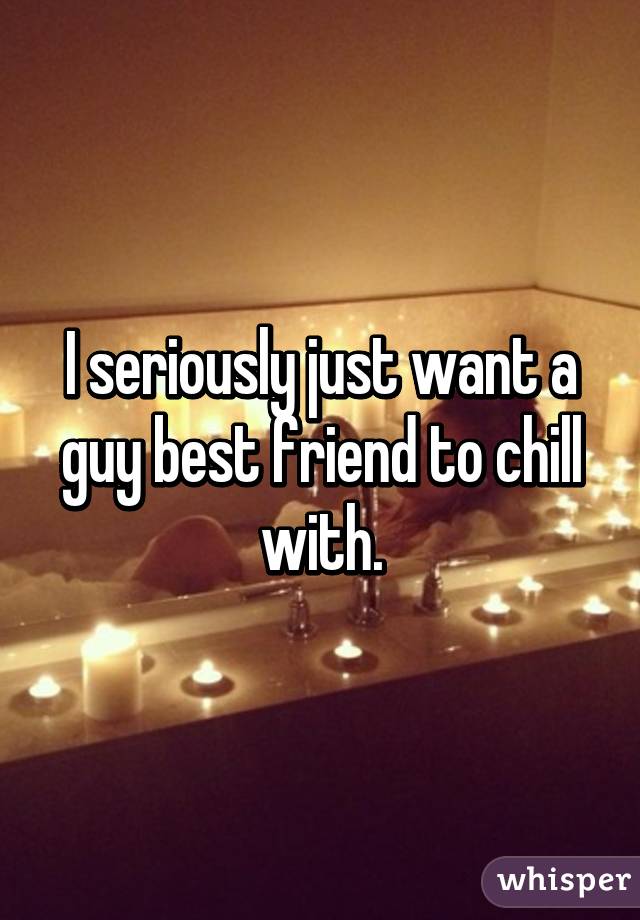I seriously just want a guy best friend to chill with.