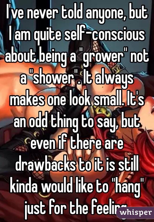 I've never told anyone, but I am quite self-conscious about being a "grower" not a "shower". It always makes one look small. It's an odd thing to say, but even if there are drawbacks to it is still kinda would like to "hang" just for the feeling.