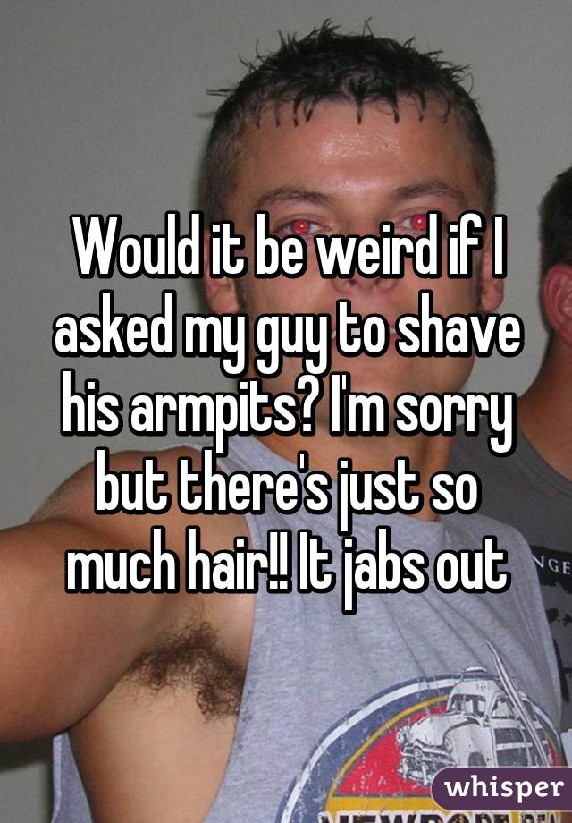 Would it be weird if I asked my guy to shave his armpits? I'm sorry but there's just so much hair!! It jabs out