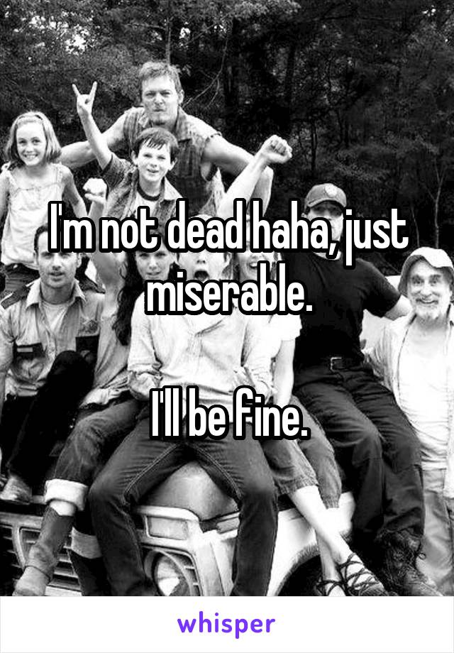 I'm not dead haha, just miserable.

I'll be fine.