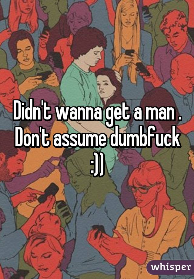 Didn't wanna get a man . Don't assume dumbfuck :))