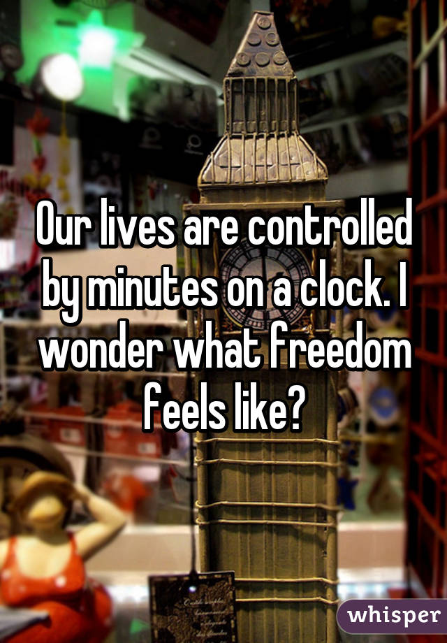 Our lives are controlled by minutes on a clock. I wonder what freedom feels like?