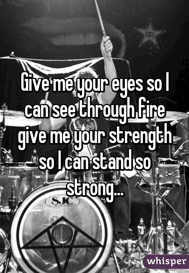 Give me your eyes so I can see through fire give me your strength so I can stand so strong...