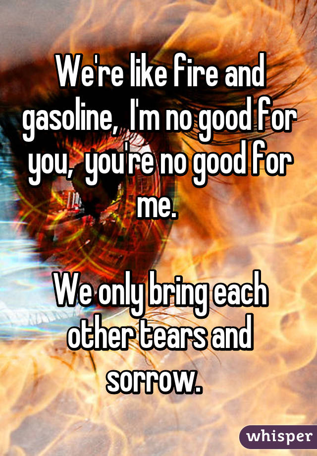 We're like fire and gasoline,  I'm no good for you,  you're no good for me. 

We only bring each other tears and sorrow.  