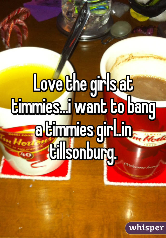 Love the girls at timmies...i want to bang a timmies girl..in tillsonburg.