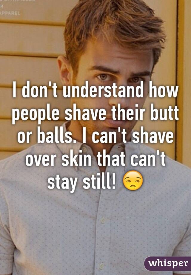 I don't understand how people shave their butt or balls. I can't shave over skin that can't stay still! 😒