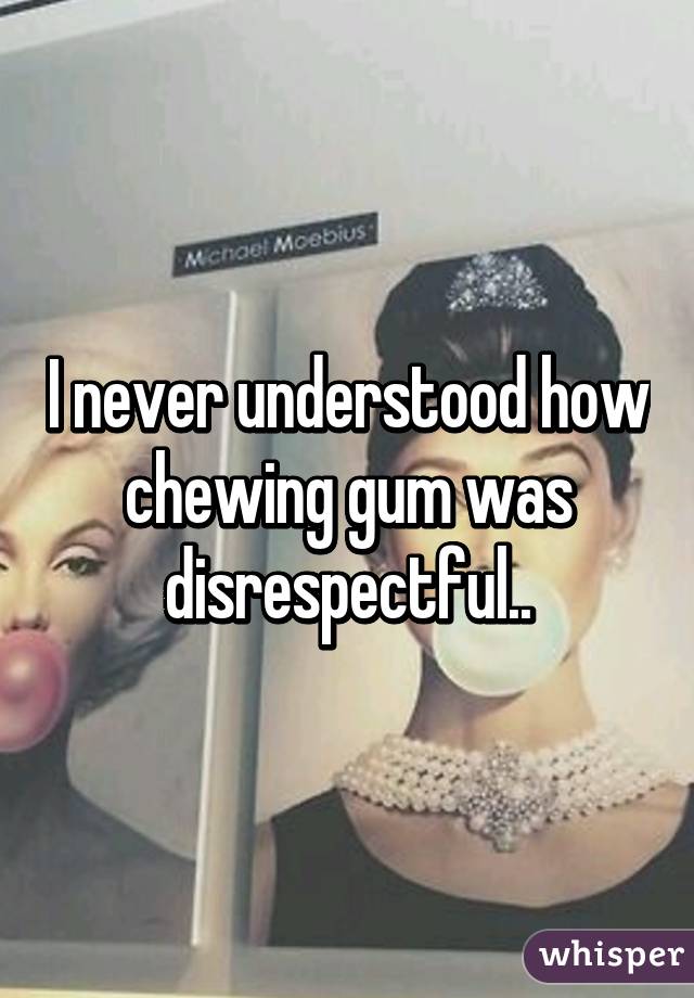I never understood how chewing gum was disrespectful..