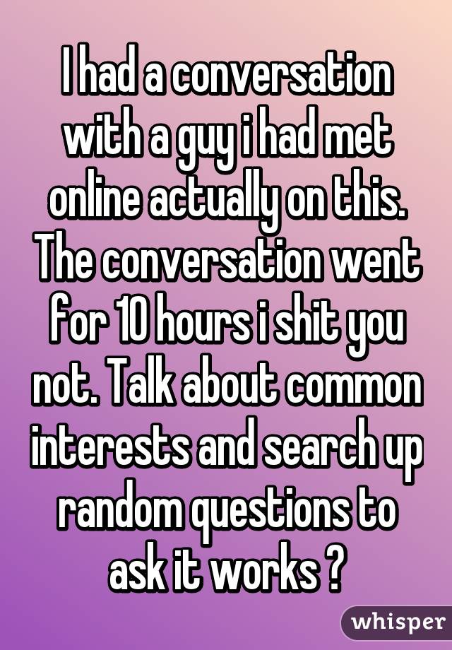 I had a conversation with a guy i had met online actually on this. The conversation went for 10 hours i shit you not. Talk about common interests and search up random questions to ask it works 😆
