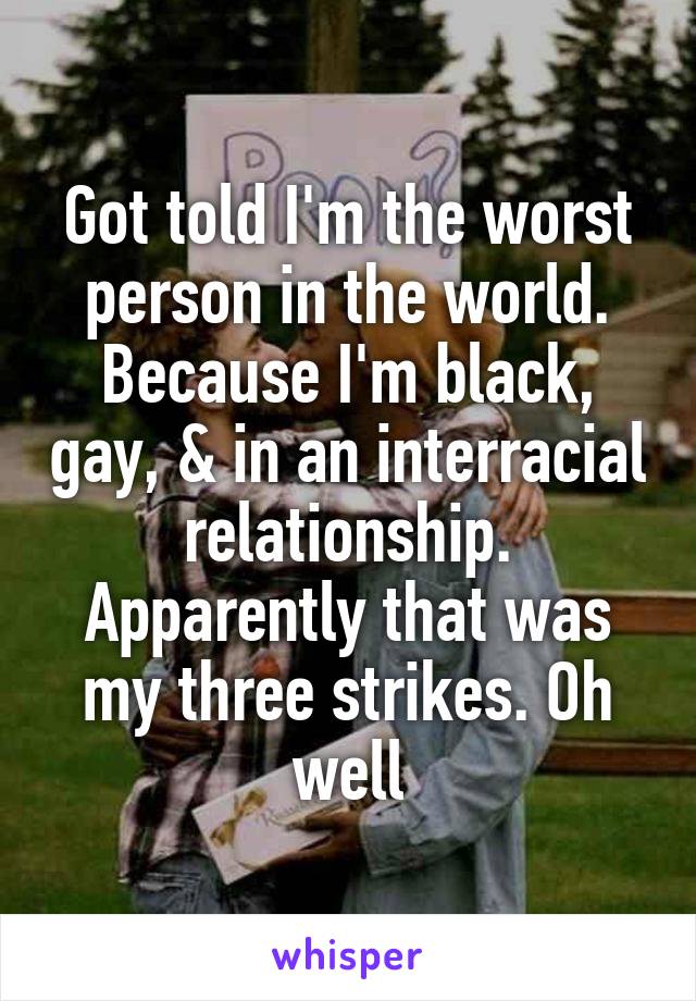 Got told I'm the worst person in the world. Because I'm black, gay, & in an interracial relationship. Apparently that was my three strikes. Oh well