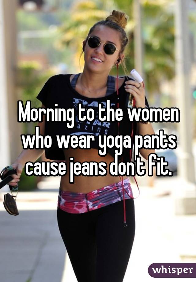 Morning to the women who wear yoga pants cause jeans don't fit.