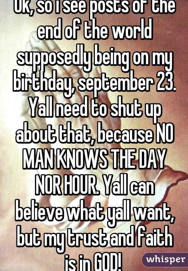 Ok, so i see posts of the end of the world supposedly being on my birthday, september 23. Yall need to shut up about that, because NO MAN KNOWS THE DAY NOR HOUR. Yall can believe what yall want, but my trust and faith is in GOD! 