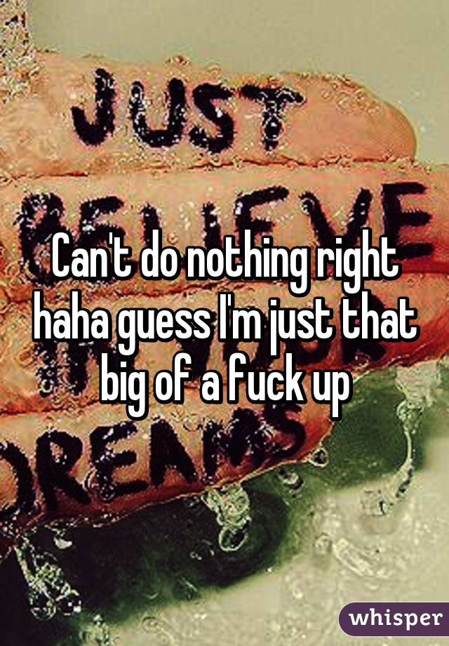 Can't do nothing right haha guess I'm just that big of a fuck up