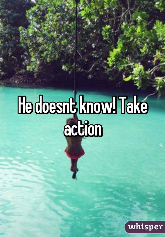 He doesnt know! Take action
