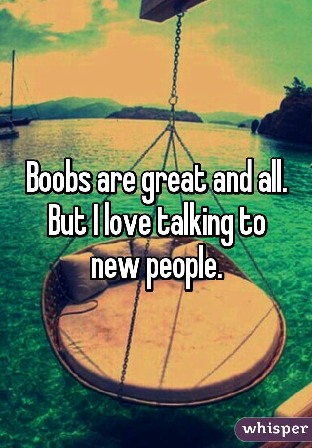 Boobs are great and all.
But I love talking to new people.